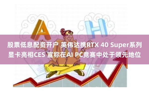 股票低息配资开户 英伟达携RTX 40 Super系列显卡亮相CES 宣称在AI PC竞赛中处于领先地位